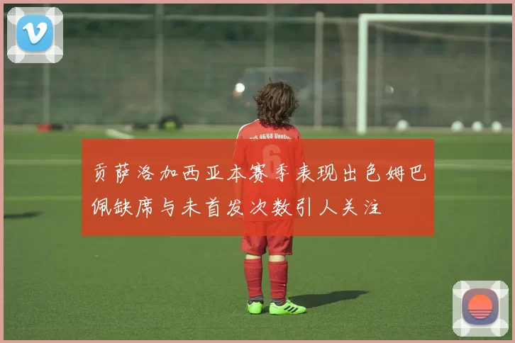 贡萨洛加西亚本赛季表现出色姆巴佩缺席与未首发次数引人关注