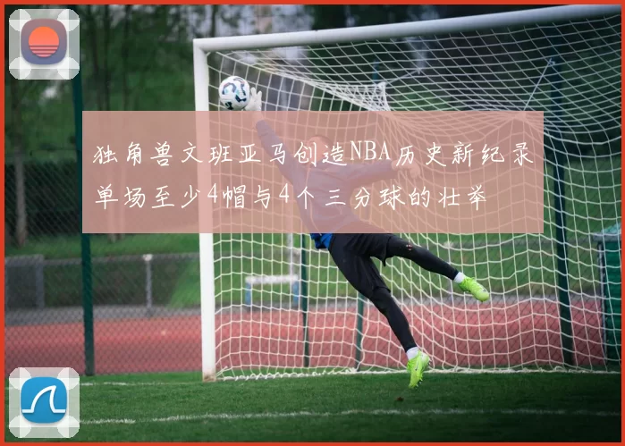 独角兽文班亚马创造NBA历史新纪录单场至少4帽与4个三分球的壮举