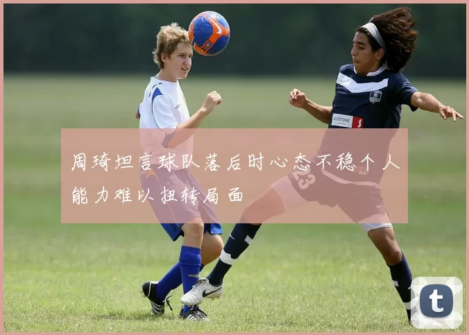 周琦坦言球队落后时心态不稳个人能力难以扭转局面