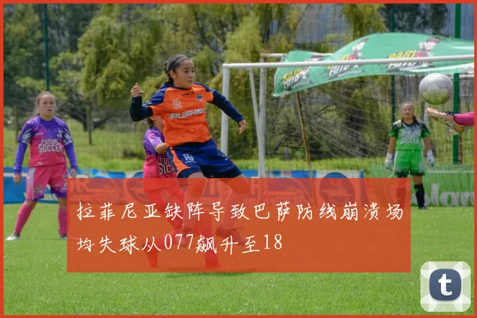 拉菲尼亚缺阵导致巴萨防线崩溃场均失球从077飙升至18