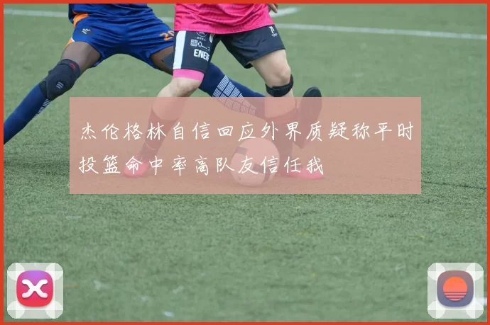 杰伦格林自信回应外界质疑称平时投篮命中率高队友信任我