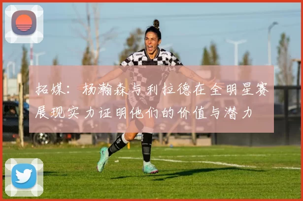 拓媒：杨瀚森与利拉德在全明星赛展现实力证明他们的价值与潜力
