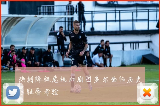 热刺降级危机加剧图多尔面临历史性耻辱考验