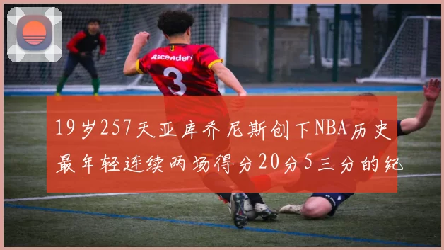 19岁257天亚库乔尼斯创下NBA历史最年轻连续两场得分20分5三分的纪录