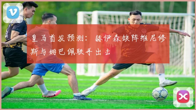 皇马首发预测：赫伊森缺阵维尼修斯与姆巴佩联手出击