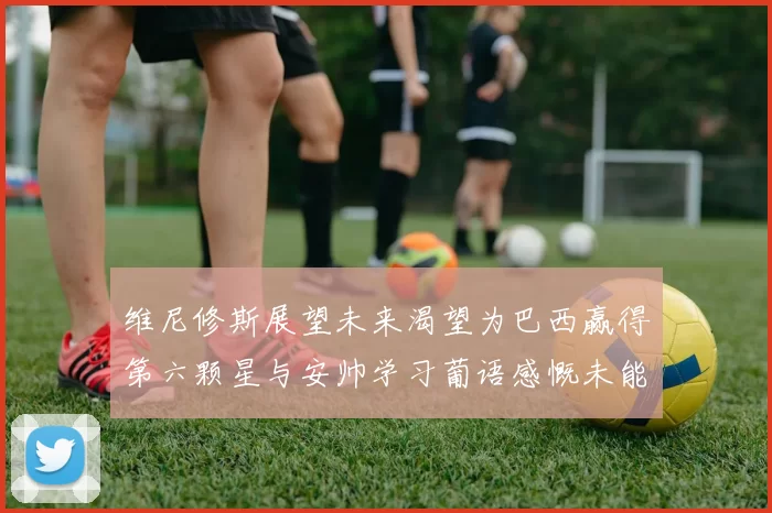 维尼修斯展望未来渴望为巴西赢得第六颗星与安帅学习葡语感慨未能与C罗共事