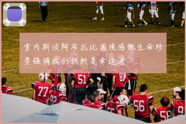 索内斯谈阿布扎比困境感慨生命珍贵强调我们仍然是幸运者