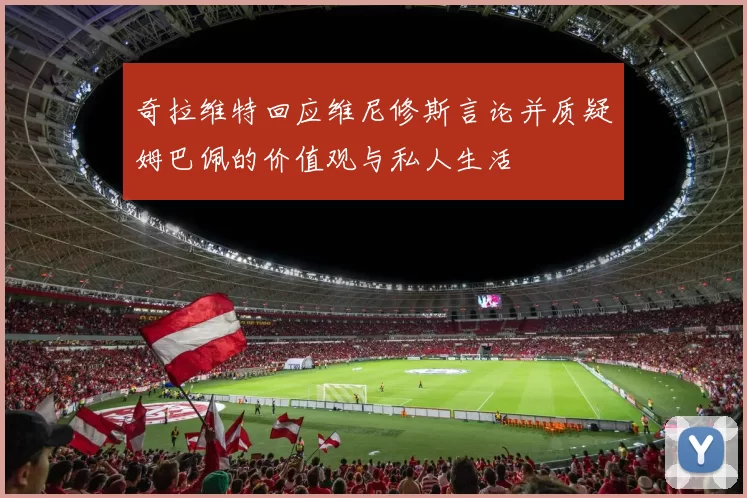 奇拉维特回应维尼修斯言论并质疑姆巴佩的价值观与私人生活