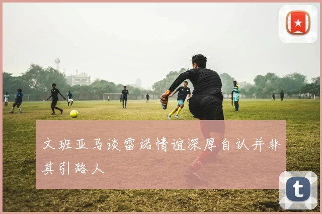 文班亚马谈雷诺情谊深厚自认并非其引路人