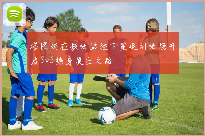 塔图姆在教练监控下重返训练场开启5v5热身复出之路