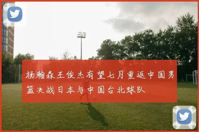 杨瀚森王俊杰有望七月重返中国男篮决战日本与中国台北球队
