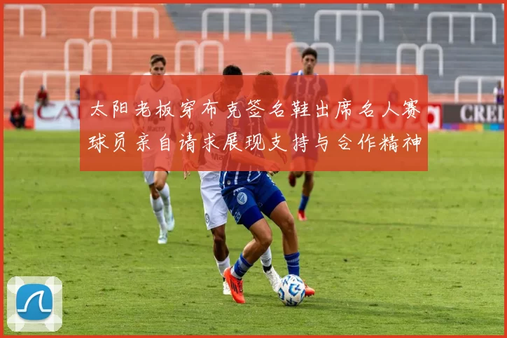 太阳老板穿布克签名鞋出席名人赛球员亲自请求展现支持与合作精神