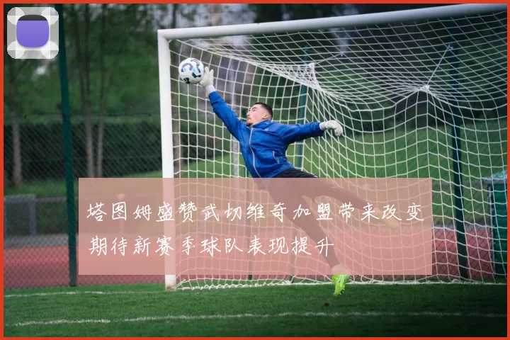 塔图姆盛赞武切维奇加盟带来改变期待新赛季球队表现提升