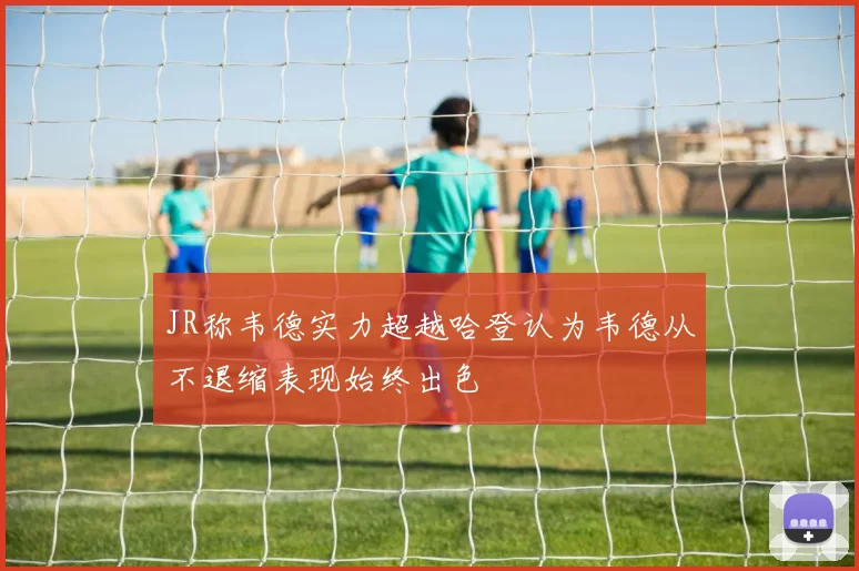 JR称韦德实力超越哈登认为韦德从不退缩表现始终出色