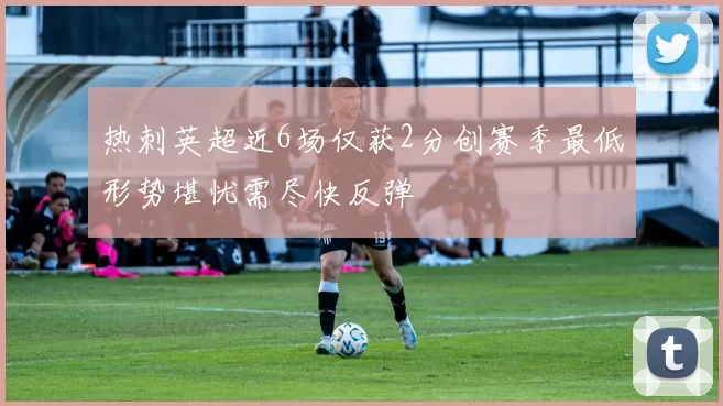 热刺英超近6场仅获2分创赛季最低形势堪忧需尽快反弹